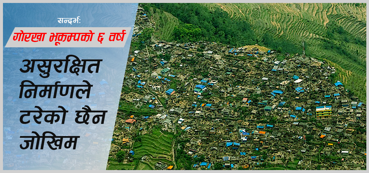 गोरखा भूकम्पको ६ वर्ष : असुरक्षित निर्माणले जोखिम बढाउँदै